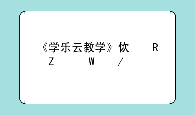 《学乐云教学》使用方法介绍