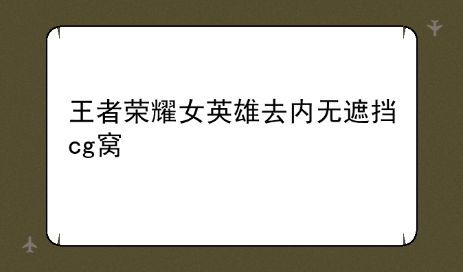 王者荣耀女英雄去内无遮挡cg窝