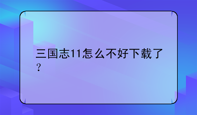 三国志11怎么不好下载了？