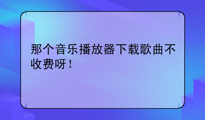 那个音乐播放器下载歌曲不收费呀！