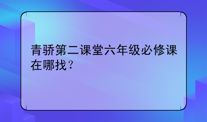 青骄第二课堂六年级必修课在哪找？