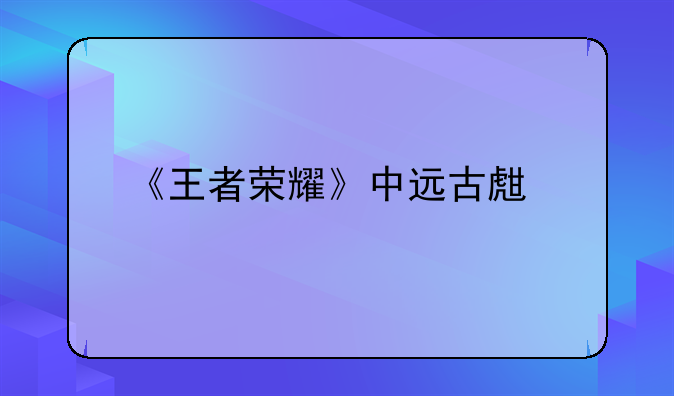 《王者荣耀》中远古生物是什么意思？