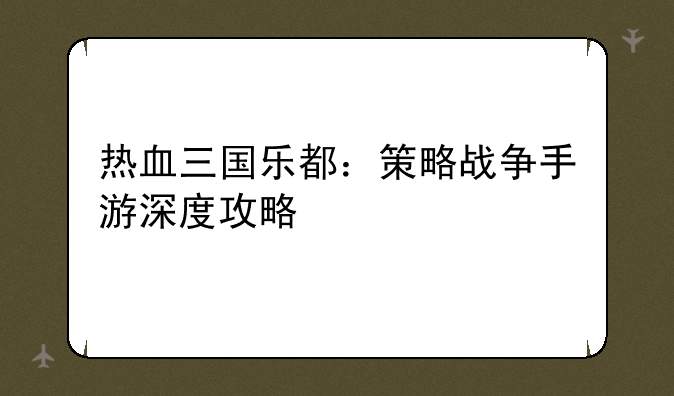 热血三国乐都：策略战争手游深度攻略