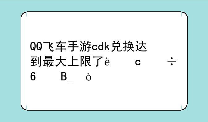 QQ飞车手游cdk兑换达到最大上限了还能换吗？