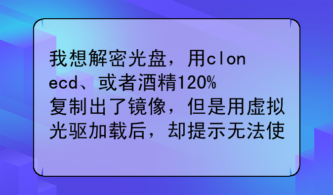 我想解密光盘，用clonecd、或者酒精120%复制出了镜像，但是用虚拟光驱加载后，却提示无法使用。