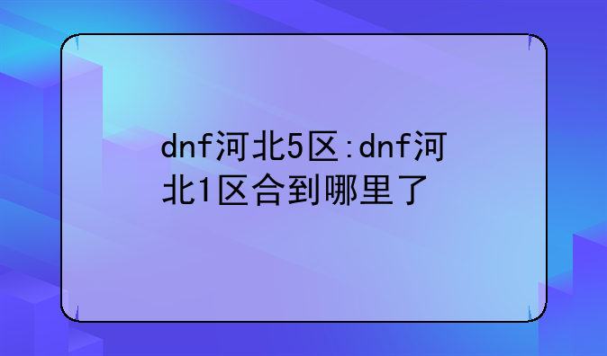 dnf河北5区:dnf河北1区合到哪里了