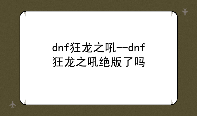 dnf狂龙之吼--dnf狂龙之吼绝版了吗