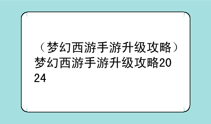 （梦幻西游手游升级攻略）梦幻西游手游升级攻略2024
