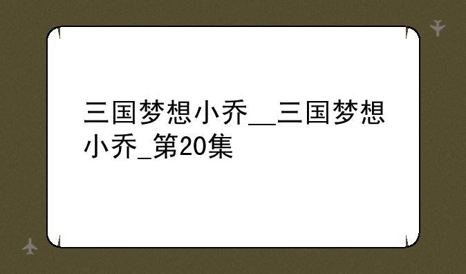 三国梦想小乔__三国梦想小乔_第20集