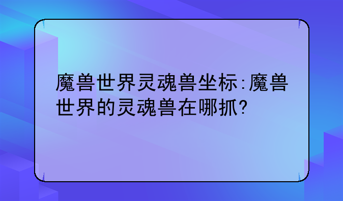 魔兽世界灵魂兽坐标:魔兽世界的灵魂兽在哪抓?