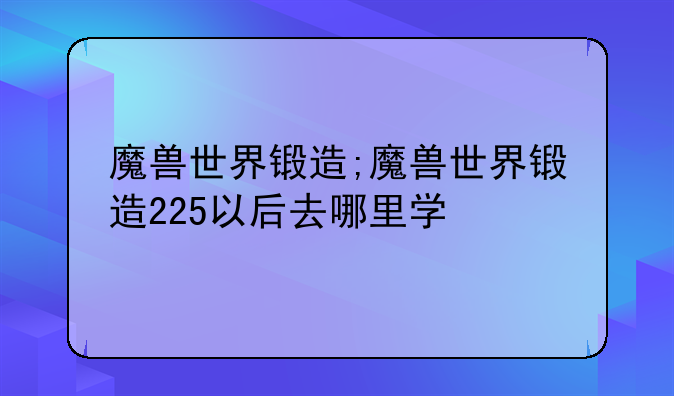 魔兽世界锻造;魔兽世界锻造225以后去哪里学