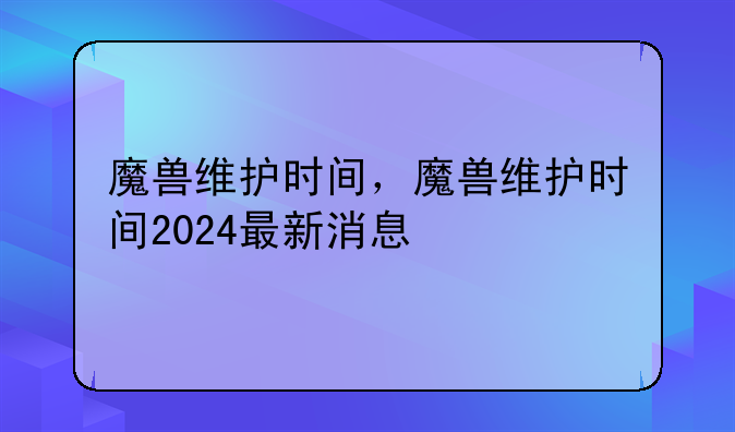 魔兽维护时间，魔兽维护时间2024最新消息