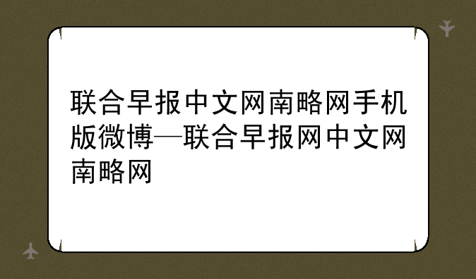 联合早报中文网南略网手机版微博—联合早报网中文网南略网