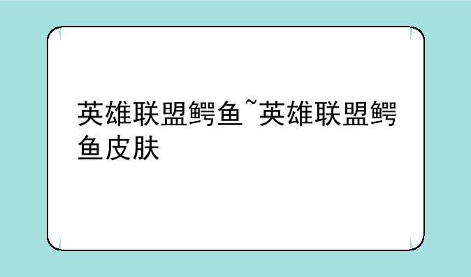 英雄联盟鳄鱼~英雄联盟鳄鱼皮肤